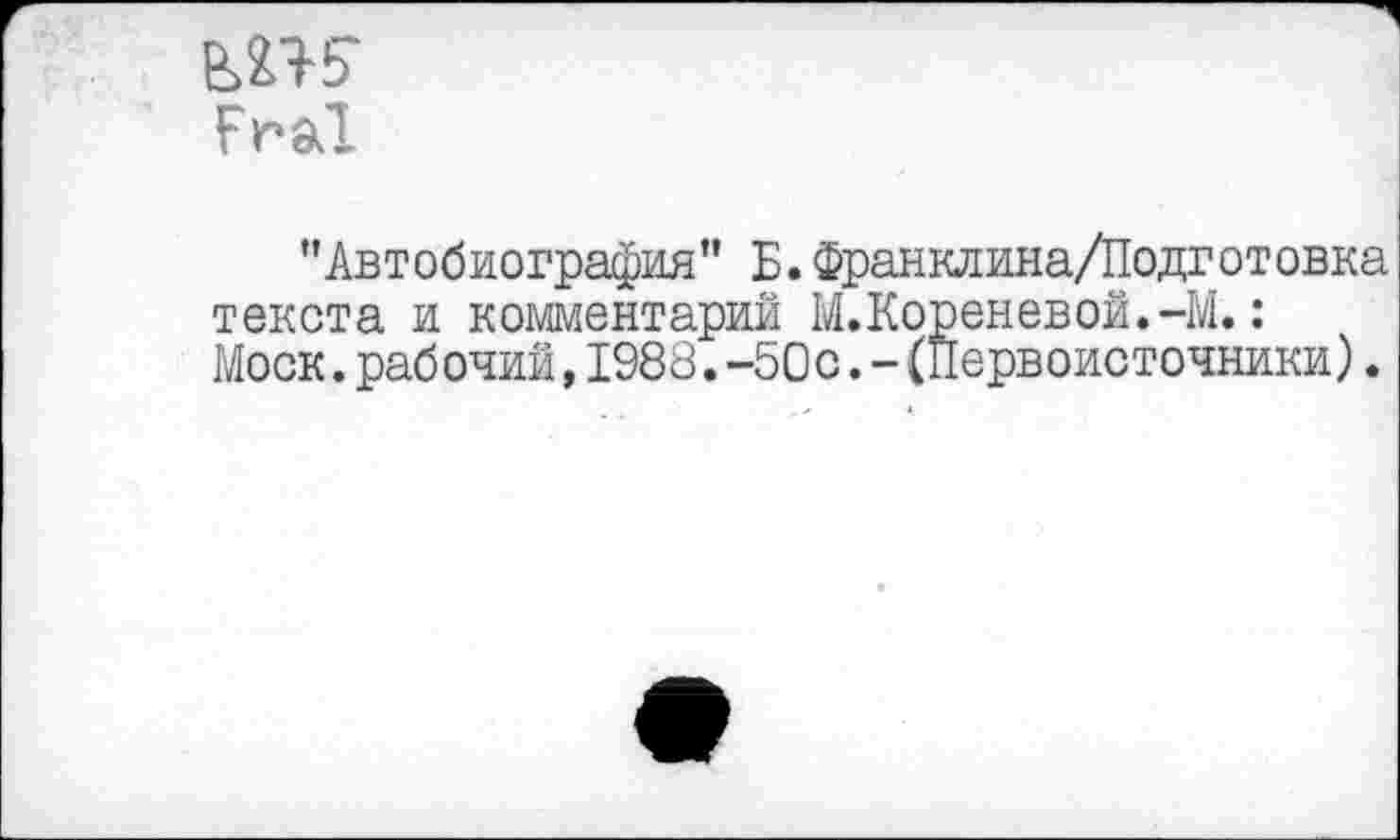 ﻿ew
Frai
’’Автобиография” Б. Франклина/Подготовка текста и комментарий М.Кореневой.-М.: Моск.рабочий,1988.-50с.-(Первоисточники).